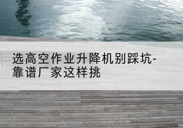 和龙剪叉式升降机厂家-选高空作业升降机别踩坑-靠谱厂家这样挑
