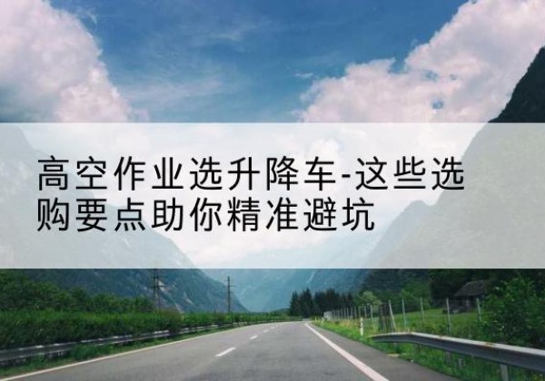 和龙升降车厂家-高空作业选升降车-这些选购要点助你*避坑