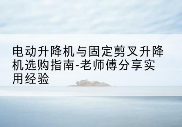 和龙电动升降机怎么选-电动升降机与固定剪叉升降机选购指南-老师傅分享实用经验